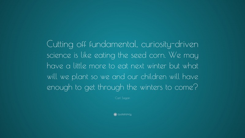 Carl Sagan Quote: “Cutting off fundamental, curiosity-driven science is like eating the seed corn. We may have a little more to eat next winter but what will we plant so we and our children will have enough to get through the winters to come?”