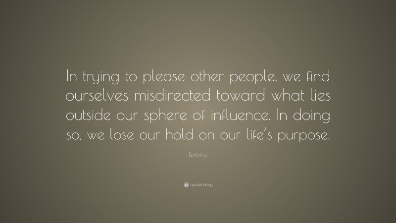 Epictetus Quote: “In trying to please other people, we find ourselves misdirected toward what lies outside our sphere of influence. In doing so, we lose our hold on our life’s purpose.”