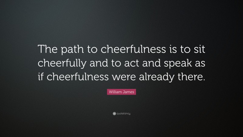 William James Quote: “The path to cheerfulness is to sit cheerfully and to act and speak as if cheerfulness were already there.”