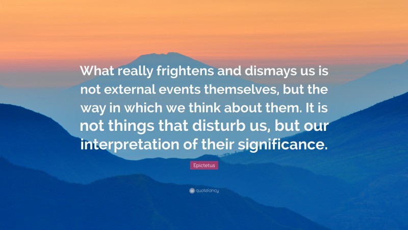 Epictetus Quote: “What really frightens and dismays us is not external events themselves, but the way in which we think about them. It is not things that disturb us, but our interpretation of their significance.”