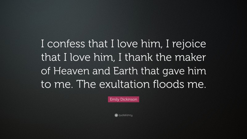 Emily Dickinson Quote: “I confess that I love him, I rejoice that I love him, I thank the maker of Heaven and Earth that gave him to me. The exultation floods me.”