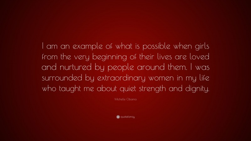 Michelle Obama Quote: “I am an example of what is possible when girls from the very beginning of their lives are loved and nurtured by people around them. I was surrounded by extraordinary women in my life who taught me about quiet strength and dignity.”