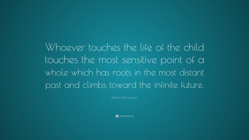 Maria Montessori Quote: “Whoever touches the life of the child touches the most sensitive point of a whole which has roots in the most distant past and climbs toward the infinite future.”