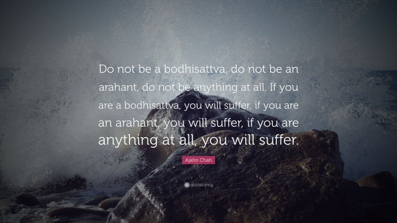 Ajahn Chah Quote: “Do not be a bodhisattva, do not be an arahant, do not be anything at all. If you are a bodhisattva, you will suffer, if you are an arahant, you will suffer, if you are anything at all, you will suffer.”