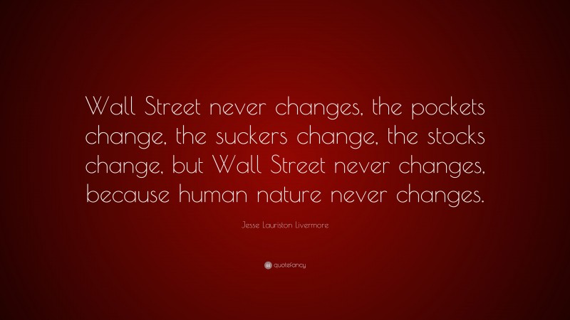 Jesse Lauriston Livermore Quote: “Wall Street never changes, the pockets change, the suckers change, the stocks change, but Wall Street never changes, because human nature never changes.”