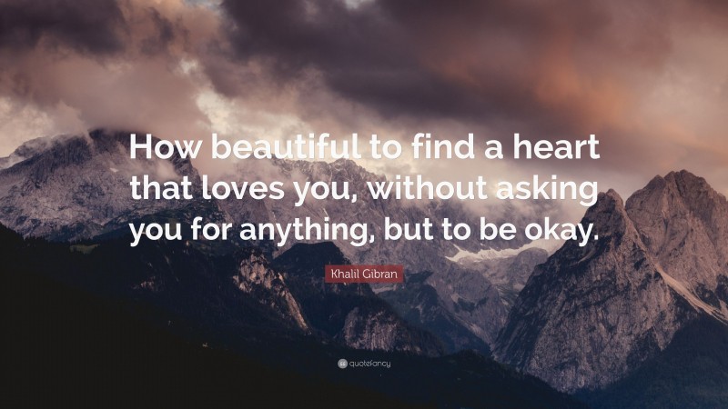Khalil Gibran Quote: “How beautiful to find a heart that loves you, without asking you for anything, but to be okay.”