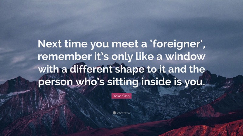 Yoko Ono Quote: “Next time you meet a ‘foreigner’, remember it’s only like a window with a different shape to it and the person who’s sitting inside is you.”