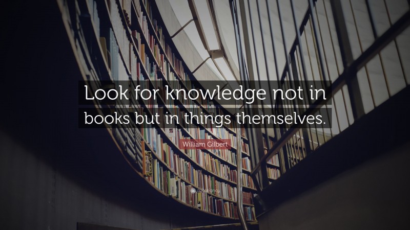 William Gilbert Quote: “Look for knowledge not in books but in things themselves.”