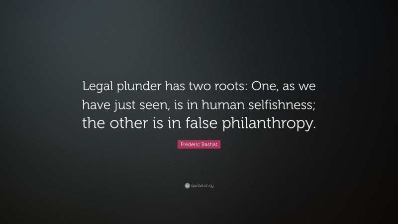 Frédéric Bastiat Quote: “Legal plunder has two roots: One, as we have just seen, is in human selfishness; the other is in false philanthropy.”