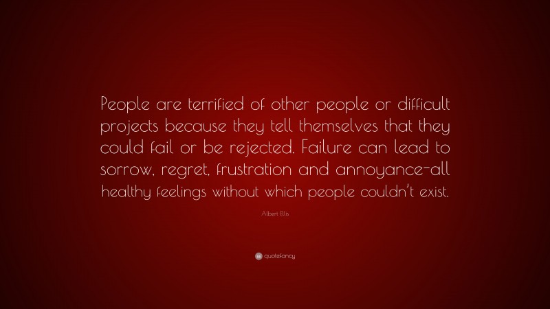 Albert Ellis Quote: “People are terrified of other people or difficult projects because they tell themselves that they could fail or be rejected. Failure can lead to sorrow, regret, frustration and annoyance-all healthy feelings without which people couldn’t exist.”