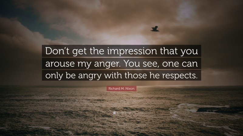 Richard M. Nixon Quote: “Don’t get the impression that you arouse my anger. You see, one can only be angry with those he respects.”