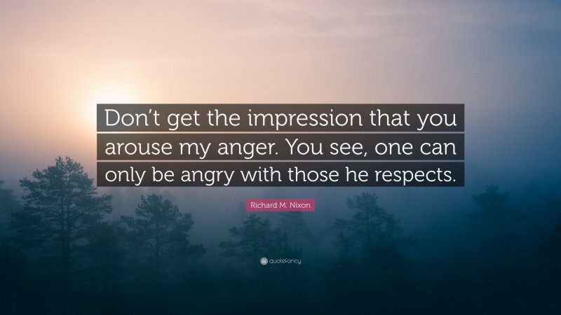 Richard M. Nixon Quote: “Don’t get the impression that you arouse my anger. You see, one can only be angry with those he respects.”