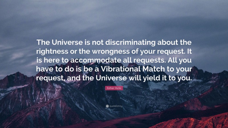 Esther Hicks Quote: “The Universe is not discriminating about the rightness or the wrongness of your request. It is here to accommodate all requests. All you have to do is be a Vibrational Match to your request, and the Universe will yield it to you.”