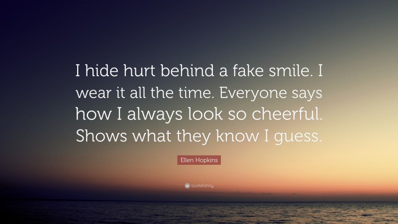 Ellen Hopkins Quote: “I hide hurt behind a fake smile. I wear it all the time. Everyone says how I always look so cheerful. Shows what they know I guess.”