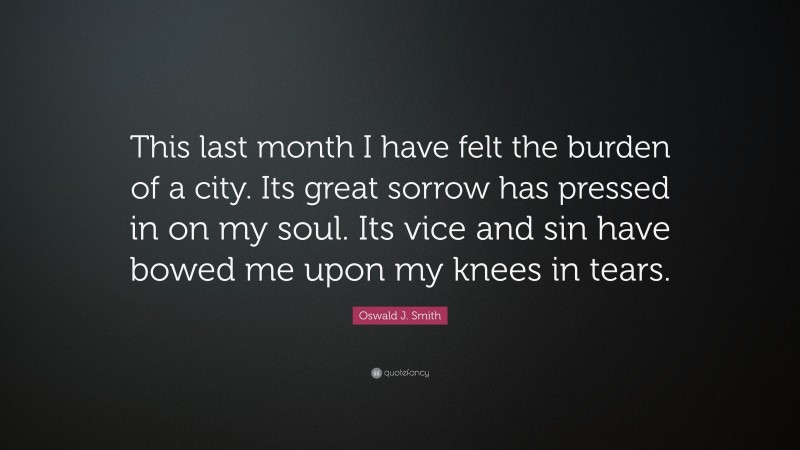 Oswald J. Smith Quote: “This last month I have felt the burden of a city. Its great sorrow has pressed in on my soul. Its vice and sin have bowed me upon my knees in tears.”