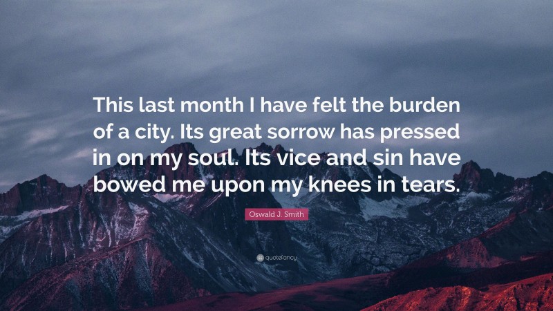 Oswald J. Smith Quote: “This last month I have felt the burden of a city. Its great sorrow has pressed in on my soul. Its vice and sin have bowed me upon my knees in tears.”