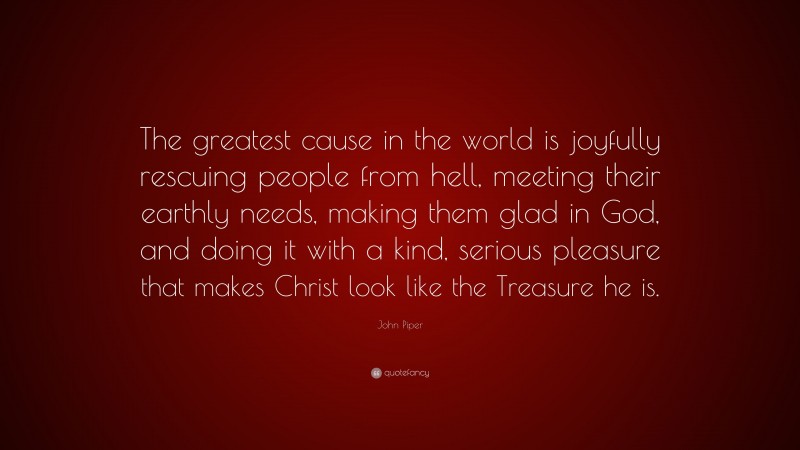 John Piper Quote: “The greatest cause in the world is joyfully rescuing people from hell, meeting their earthly needs, making them glad in God, and doing it with a kind, serious pleasure that makes Christ look like the Treasure he is.”