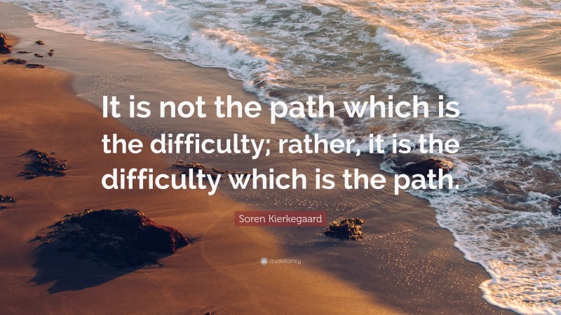 Soren Kierkegaard Quote: “It is not the path which is the difficulty; rather, it is the difficulty which is the path.”