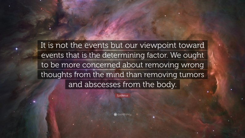 Epictetus Quote: “It is not the events but our viewpoint toward events that is the determining factor. We ought to be more concerned about removing wrong thoughts from the mind than removing tumors and abscesses from the body.”
