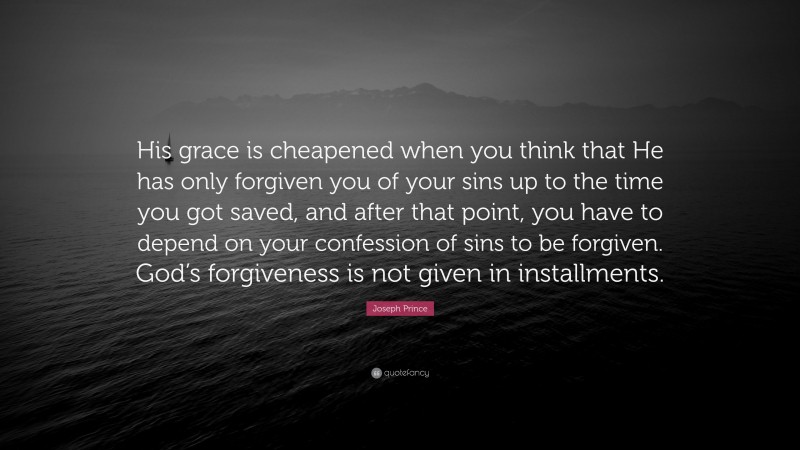 Joseph Prince Quote: “His grace is cheapened when you think that He has only forgiven you of your sins up to the time you got saved, and after that point, you have to depend on your confession of sins to be forgiven. God’s forgiveness is not given in installments.”