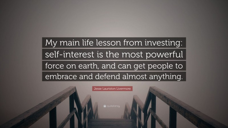 Jesse Lauriston Livermore Quote: “My main life lesson from investing: self-interest is the most powerful force on earth, and can get people to embrace and defend almost anything.”