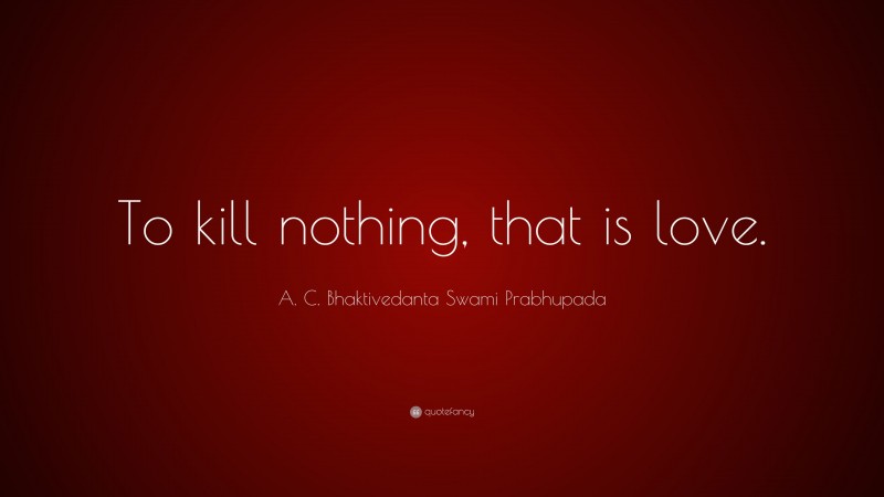 A. C. Bhaktivedanta Swami Prabhupada Quote: “To kill nothing, that is love.”