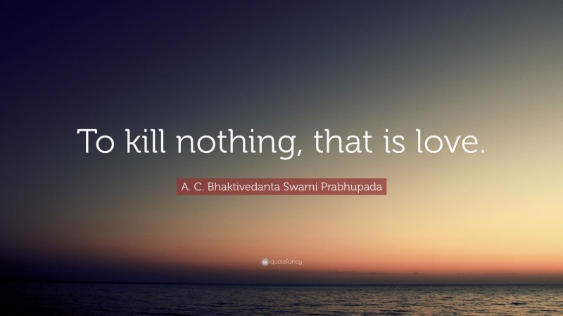 A. C. Bhaktivedanta Swami Prabhupada Quote: “To kill nothing, that is love.”