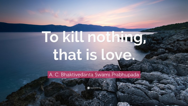 A. C. Bhaktivedanta Swami Prabhupada Quote: “To kill nothing, that is love.”