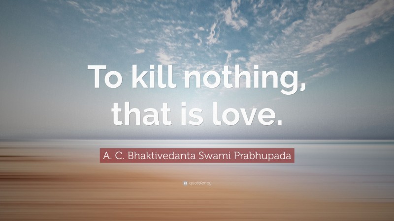 A. C. Bhaktivedanta Swami Prabhupada Quote: “To kill nothing, that is love.”