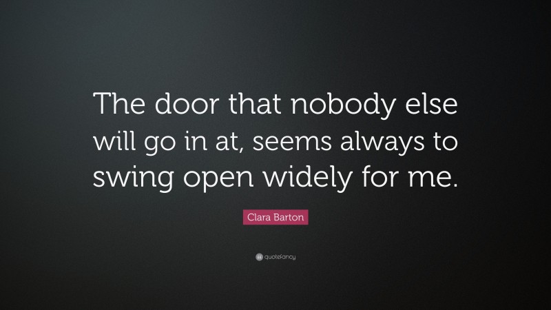 Clara Barton Quote: “The door that nobody else will go in at, seems always to swing open widely for me.”