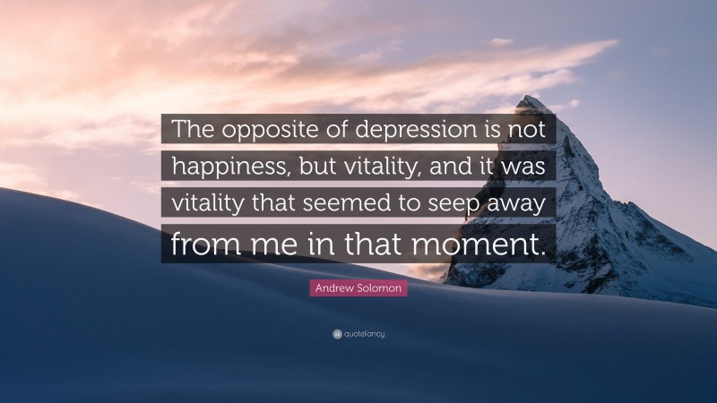 Andrew Solomon Quote: “The opposite of depression is not happiness, but vitality, and it was vitality that seemed to seep away from me in that moment.”