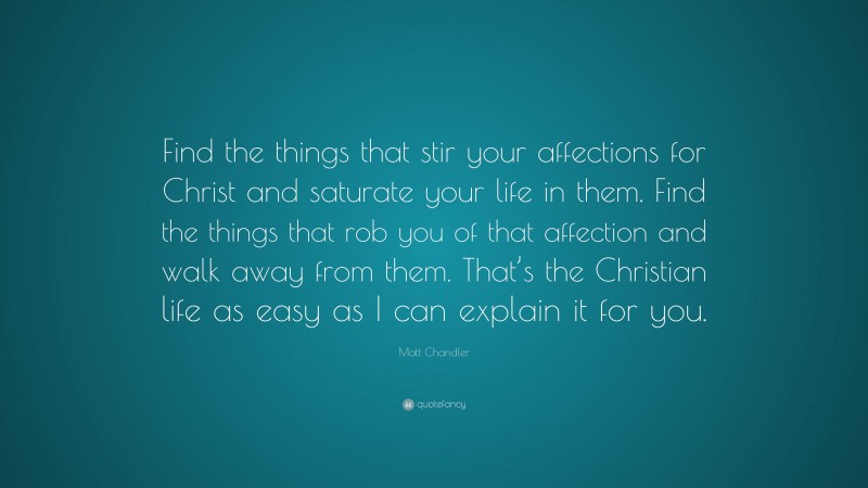 Matt Chandler Quote: “Find the things that stir your affections for Christ and saturate your life in them. Find the things that rob you of that affection and walk away from them. That’s the Christian life as easy as I can explain it for you.”