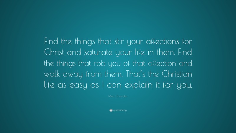 Matt Chandler Quote: “Find the things that stir your affections for Christ and saturate your life in them. Find the things that rob you of that affection and walk away from them. That’s the Christian life as easy as I can explain it for you.”