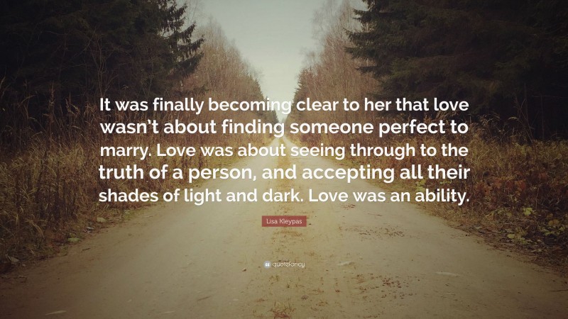 Lisa Kleypas Quote: “It was finally becoming clear to her that love wasn’t about finding someone perfect to marry. Love was about seeing through to the truth of a person, and accepting all their shades of light and dark. Love was an ability.”