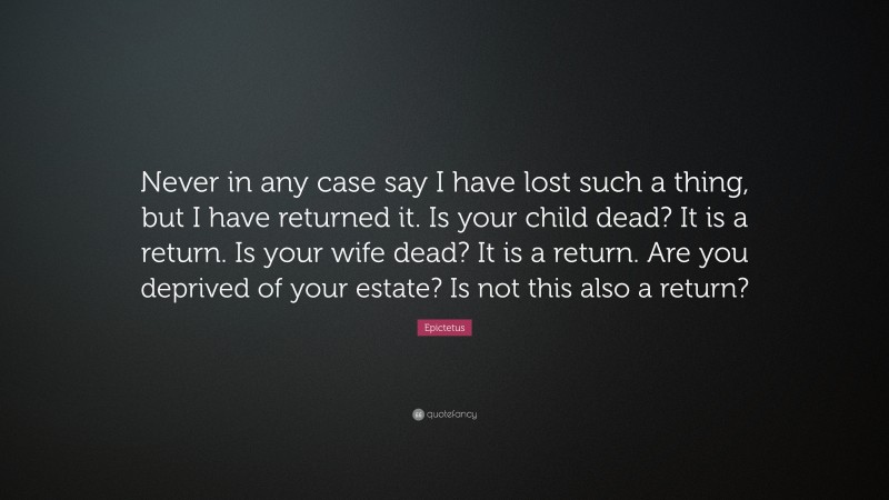 Epictetus Quote: “Never in any case say I have lost such a thing, but I have returned it. Is your child dead? It is a return. Is your wife dead? It is a return. Are you deprived of your estate? Is not this also a return?”