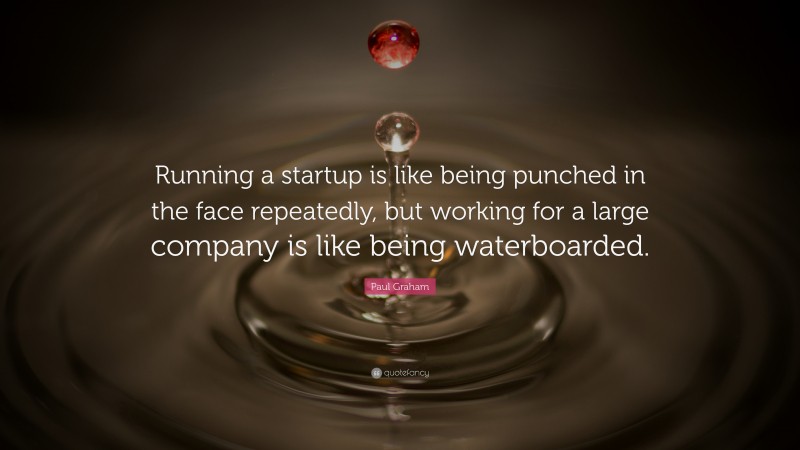 Paul Graham Quote: “Running a startup is like being punched in the face repeatedly, but working for a large company is like being waterboarded.”