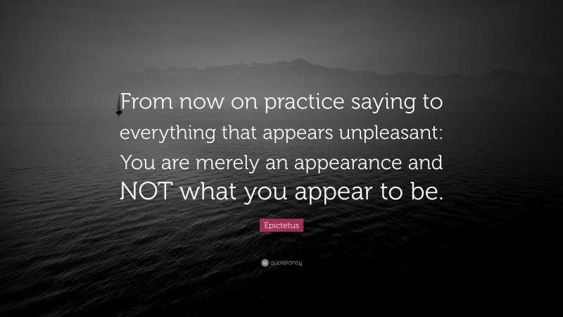 Epictetus Quote: “From now on practice saying to everything that appears unpleasant: You are merely an appearance and NOT what you appear to be.”