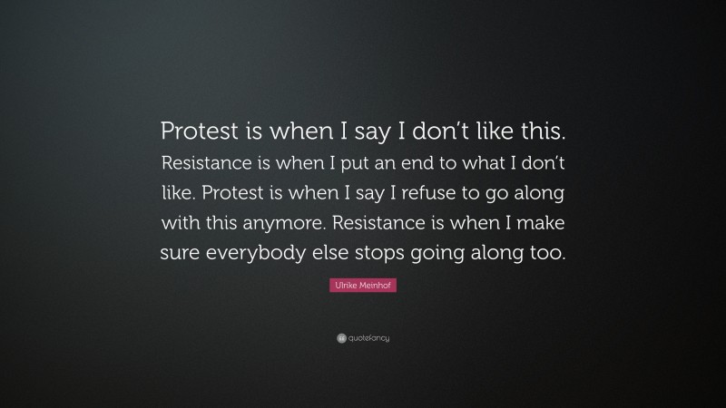 Ulrike Meinhof Quote: “Protest is when I say I don’t like this. Resistance is when I put an end to what I don’t like. Protest is when I say I refuse to go along with this anymore. Resistance is when I make sure everybody else stops going along too.”