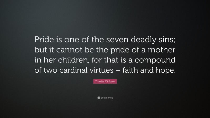 Charles Dickens Quote: “Pride is one of the seven deadly sins; but it cannot be the pride of a mother in her children, for that is a compound of two cardinal virtues – faith and hope.”