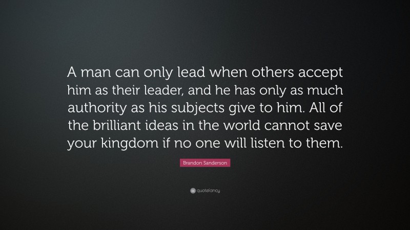 Brandon Sanderson Quote: “A man can only lead when others accept him as their leader, and he has only as much authority as his subjects give to him. All of the brilliant ideas in the world cannot save your kingdom if no one will listen to them.”