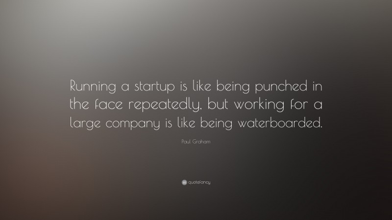 Paul Graham Quote: “Running a startup is like being punched in the face repeatedly, but working for a large company is like being waterboarded.”