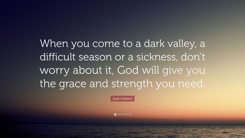Joel Osteen Quote: “When you come to a dark valley, a difficult season or a sickness, don’t worry about it, God will give you the grace and strength you need.”