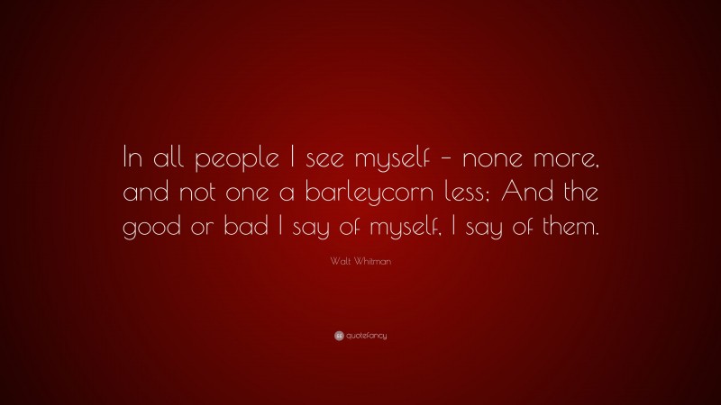 Walt Whitman Quote: “In all people I see myself – none more, and not one a barleycorn less; And the good or bad I say of myself, I say of them.”