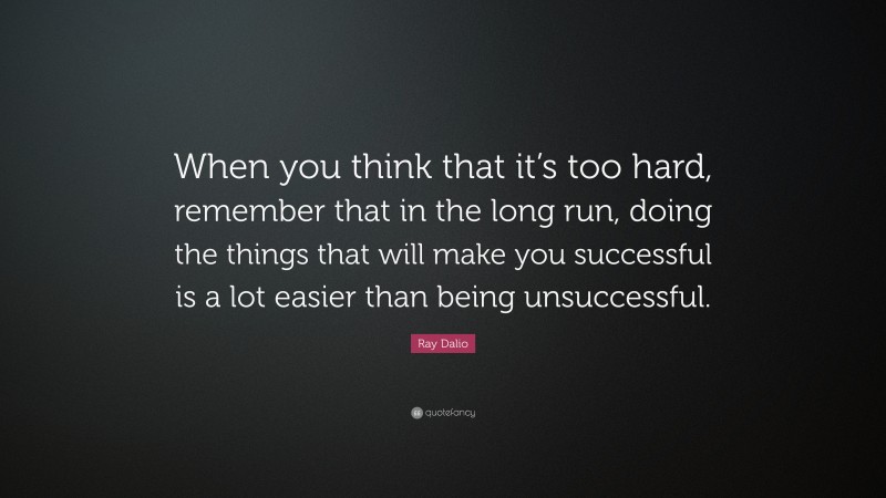 Ray Dalio Quote: “When you think that it’s too hard, remember that in the long run, doing the things that will make you successful is a lot easier than being unsuccessful.”