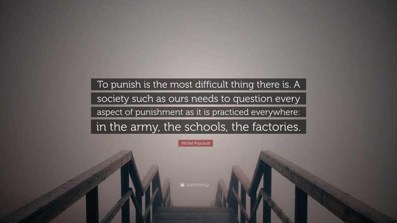Michel Foucault Quote: “To punish is the most difficult thing there is. A society such as ours needs to question every aspect of punishment as it is practiced everywhere: in the army, the schools, the factories.”