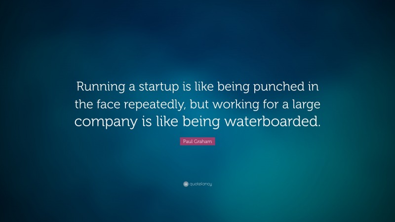Paul Graham Quote: “Running a startup is like being punched in the face repeatedly, but working for a large company is like being waterboarded.”