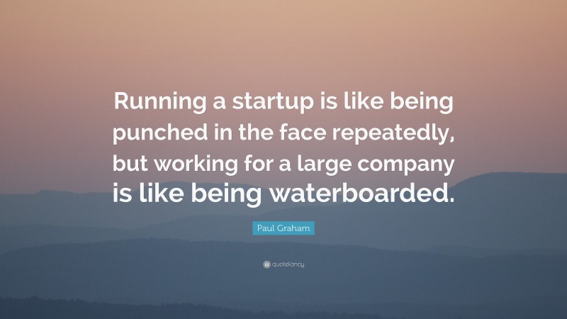 Paul Graham Quote: “Running a startup is like being punched in the face repeatedly, but working for a large company is like being waterboarded.”