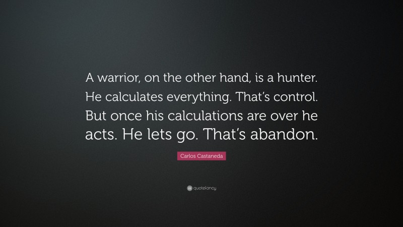 Carlos Castaneda Quote: “A warrior, on the other hand, is a hunter. He calculates everything. That’s control. But once his calculations are over he acts. He lets go. That’s abandon.”