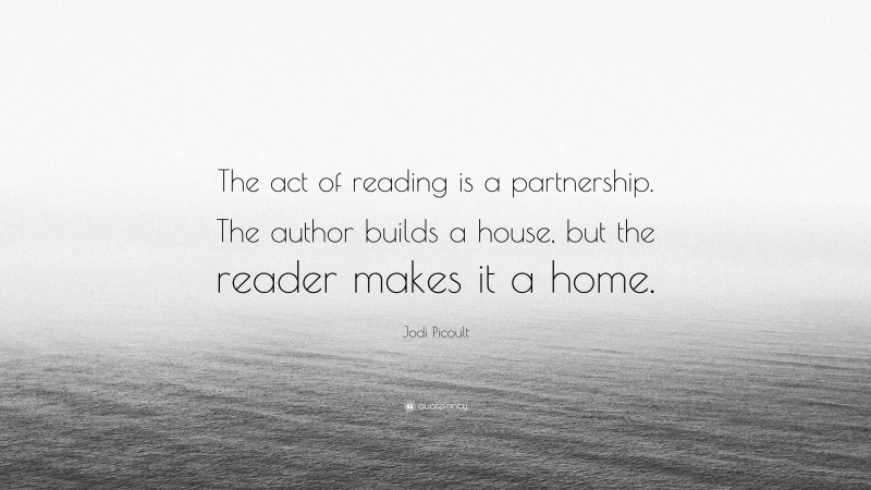 Jodi Picoult Quote: “The act of reading is a partnership. The author builds a house, but the reader makes it a home.”