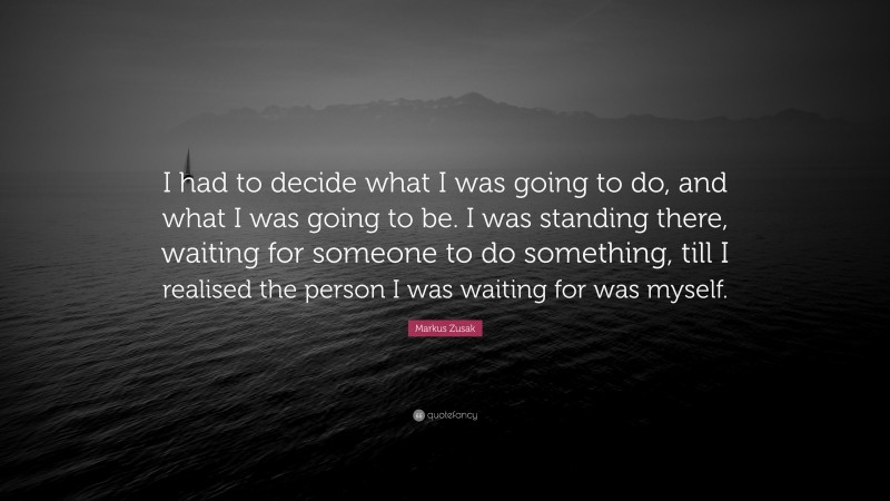 Markus Zusak Quote: “I had to decide what I was going to do, and what I was going to be. I was standing there, waiting for someone to do something, till I realised the person I was waiting for was myself.”